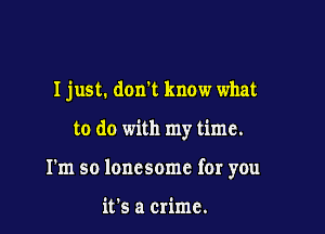 I just. don't know what

to do with my time.

I'm so lonesome for you

it's a crime.