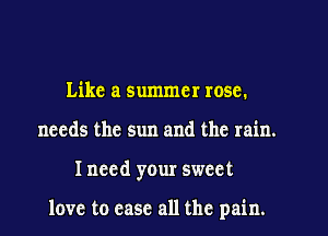 Like a summer rosc.
needs the sun and the rain.
I need your sweet

love to case all the pain.