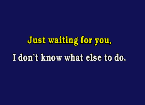 Just waiting for you.

Idon't know what else to do.