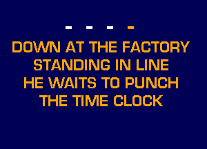 DOWN AT THE FACTORY
STANDING IN LINE
HE WAITS T0 PUNCH
THE TIME CLOCK