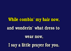 While combin' my hair now,
and wonderin' what dress to
wear now.

Isay a little prayer for you.