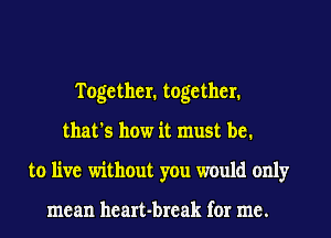 Together. together.
that's how it must be.
to live without you would only

mean heart-break for me.