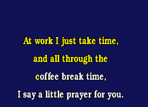At work I just take time.

and all through the

coffee break time.

Isay a little prayer for you.