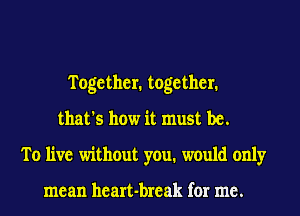 Together. together.
that's how it must be.
To live without you. would only

mean heart-break for me.