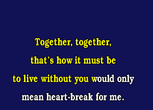 Together. together.
that's how it must be
to live without you would only

mean heart-break for me.