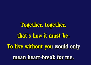 Together. together.
that's how it must be.
To live without you would only

mean heart-break for me.