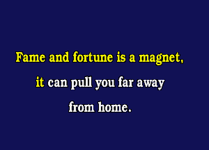 Fame and fortune is a magnet.

it can pull you far away

from home.