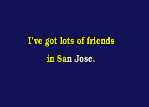 I've got lots of friends

in San Jose.