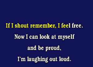 If 1 shout remember. I feel free.
Now I can look at myself

and be proud.

I'm laughing out loud.