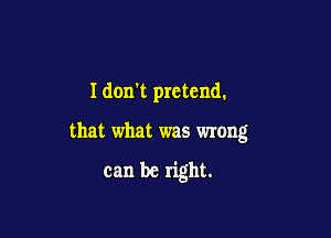 I don't pretend.

that what was wrong

can be right.