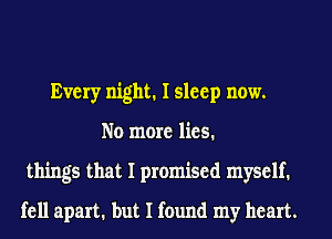 Every night. I sleep now.
No more lies.
things that I promised myself.
fell apart. but I found my heart.