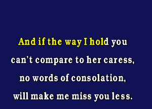 And if the way I hold you
can't compare to her caress.
no words of consolation.

will make me miss you less.