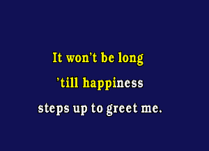 It won't be long

'till happiness

steps up to greet me.