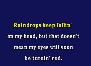 Raindrops keep fallin'
on my head. but that doesn't
mean my eyes will soon

be turnin' red.