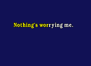 Nothings worrying me.