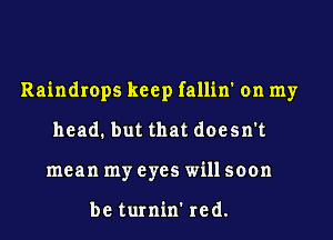 Raindrops keep fallin' on my
head. but that doesn't
mean my eyes will soon

be turnin' red.