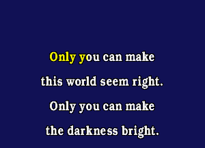 Only you can make

this world seem right.

Only you can make

the darkness bright.