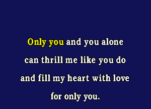 Only you and you alone

can thrill me like you do

and fill my heart with love

for only you.