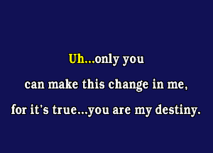 Uh...only you
can make this change in me.

for it's true...you are my destiny.
