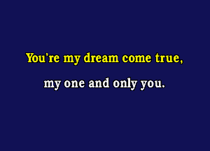 You're my dream come true.

my one and only you.