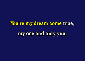You're my dream come true.

my one and only you.