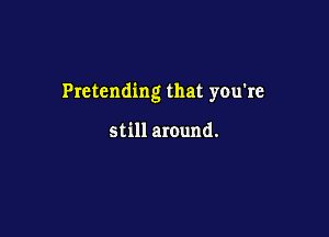 Pretending that you're

still around.