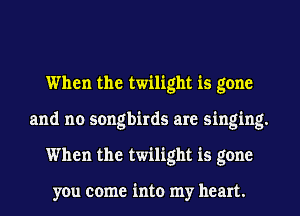 When the twilight is gone
and no songbirds are singing.
When the twilight is gone

you come into my heart.