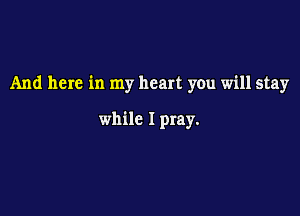 And here in my heart you will stay

while I pray.