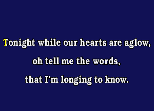 Tonight while our hearts are aglow.
oh tell me the words.

that I'm longing to know.