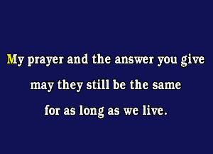 My prayer and the answer you give
may they still be the same

for as long as we live.