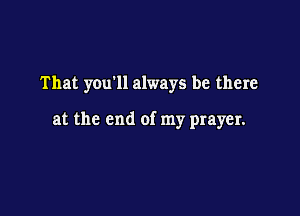 That you11 always be there

at the end of my prayer.