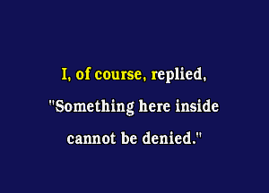 I. of course. replied.

Something here inside

cannot be denied.