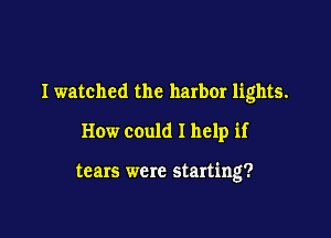 Iwatched the harbor lights.

How could I help if

tears were starting?