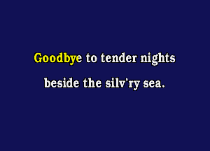 Goodbye to tender nights

beside the silv'ry sea.
