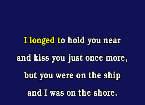 I longed to hold you near
and kiss you just once more.
but you were on the ship

and I was on the shore.