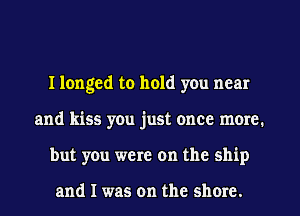 I longed to hold you near
and kiss you just once more.
but you were on the ship

and I was on the shore.