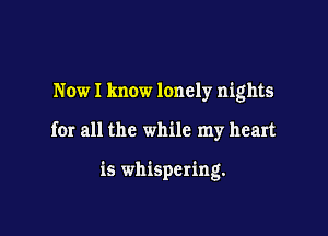 Now I know lonely nights

for all the while my heart

is whispering.