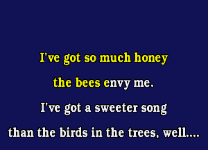 I've got so much honey
the bees envy me.
I've got a sweeter song

than the birds in the trees. well...