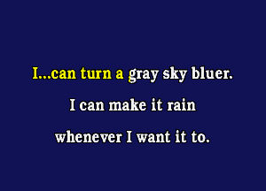 l...can turn a gray sky bluer.

I can make it rain

whenever I want it to.