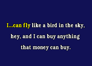 I...can f 1y like a bird in the sky.
hey. and I can buy anything

that money can buy.