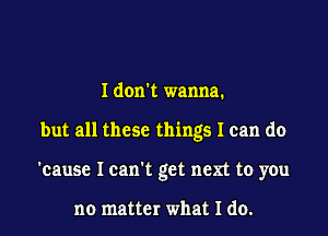 I don't wanna.

but all these things I can do

'cause I can't get next to you

no matter what I do.