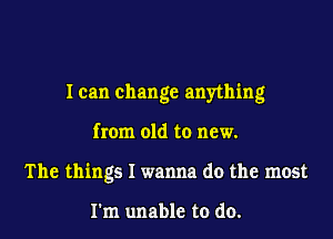 I can change anything

from old to new.
The things I wanna do the most

I'm unable to do.