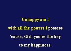 Unhappy am I

with all the powers I possess

'cause. Girl. you're the key

to my happiness.