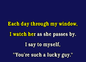 Each day through my window.
I watch her as she passes by.
I say to myself.

You're such a lucky guy.