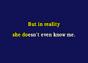 But in reality

she doesxrt even know me.