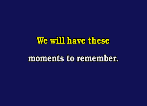 We will have these

moments to remember.