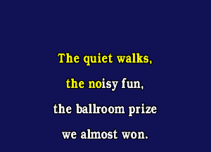 The quiet walks.

the noisy fun.

the ballroom prize

we almost won.