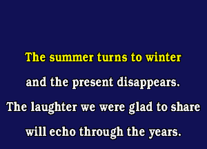 The summer turns to winter
and the present disappears.
The laughter we were glad to share

will eeho through the years.