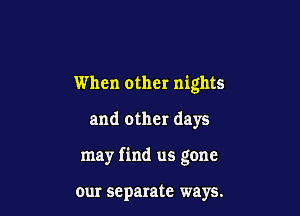 When other nights

and other days

may find us gone

our separate ways.