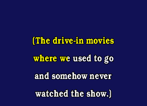 (The drive-in movies

where we used to go

and somehow never

watched the show.)